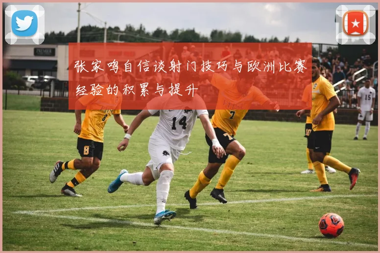 张家鸣自信谈射门技巧与欧洲比赛经验的积累与提升