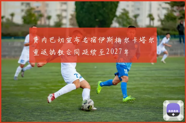 费内巴切宣布名宿伊斯梅尔卡塔尔重返执教合同延续至2027年