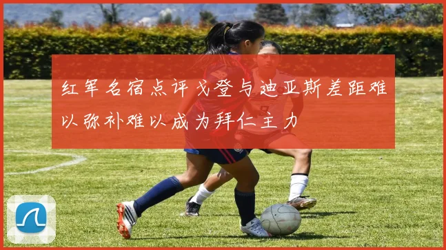 红军名宿点评戈登与迪亚斯差距难以弥补难以成为拜仁主力