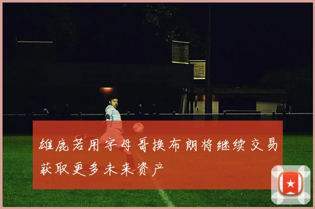 雄鹿若用字母哥换布朗将继续交易获取更多未来资产