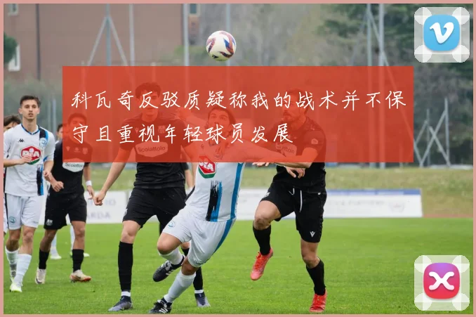 科瓦奇反驳质疑称我的战术并不保守且重视年轻球员发展