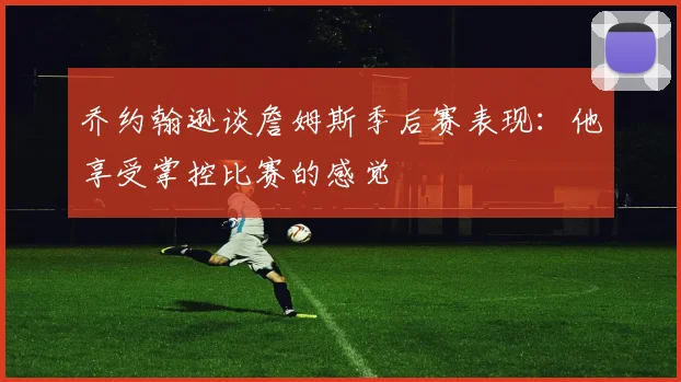 乔约翰逊谈詹姆斯季后赛表现：他享受掌控比赛的感觉