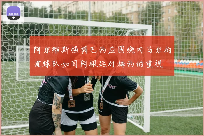阿尔维斯强调巴西应围绕内马尔构建球队如同阿根廷对梅西的重视