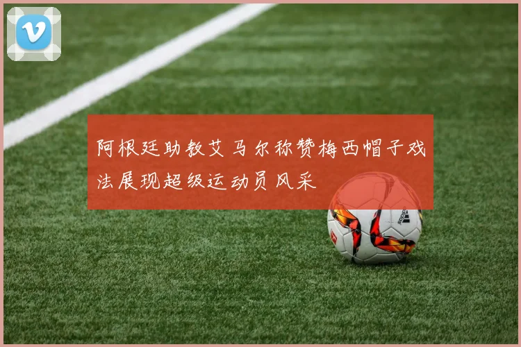 阿根廷助教艾马尔称赞梅西帽子戏法展现超级运动员风采