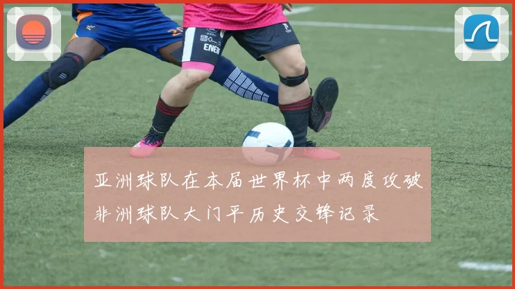 亚洲球队在本届世界杯中两度攻破非洲球队大门平历史交锋记录
