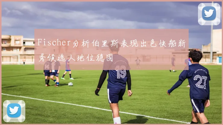 Fischer分析伯里斯表现出色快船新秀候选人地位稳固