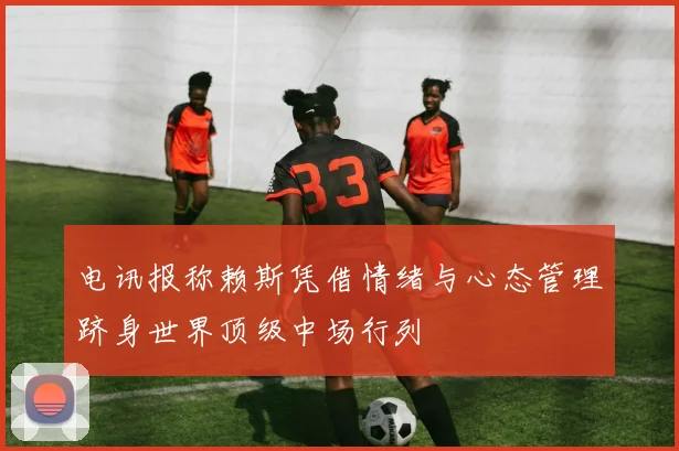 电讯报称赖斯凭借情绪与心态管理跻身世界顶级中场行列