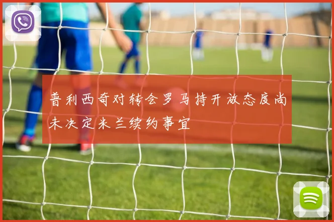 普利西奇对转会罗马持开放态度尚未决定米兰续约事宜