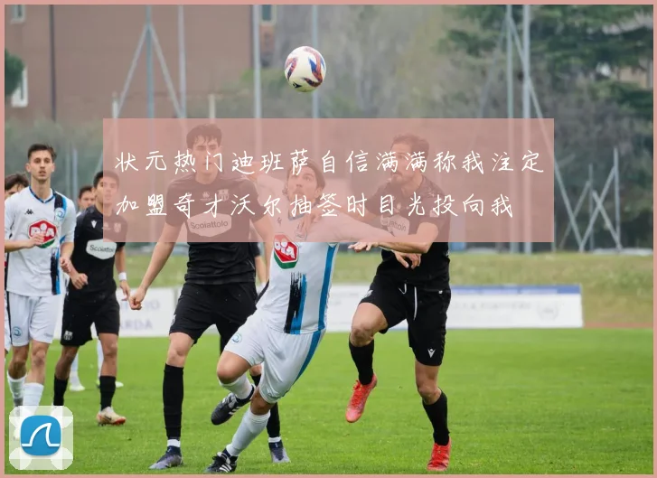 状元热门迪班萨自信满满称我注定加盟奇才沃尔抽签时目光投向我