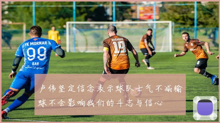 卢伟坚定信念表示球队士气不减输球不会影响我们的斗志与信心