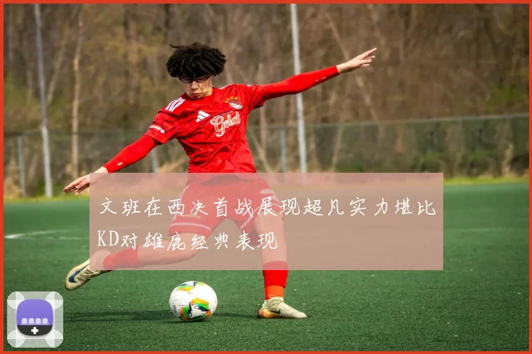 文班在西决首战展现超凡实力堪比KD对雄鹿经典表现