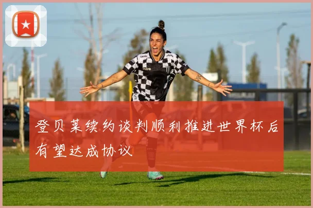 登贝莱续约谈判顺利推进世界杯后有望达成协议